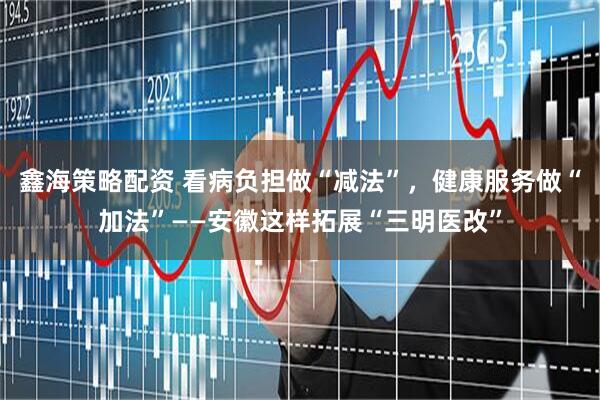 鑫海策略配资 看病负担做“减法”，健康服务做“加法”——安徽这样拓展“三明医改”