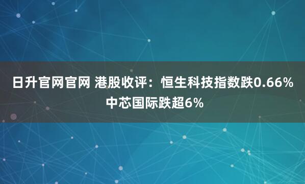 日升官网官网 港股收评：恒生科技指数跌0.66% 中芯国际跌超6%