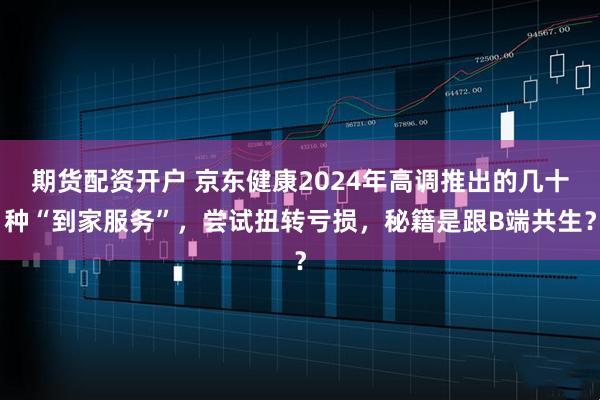 期货配资开户 京东健康2024年高调推出的几十种“到家服务”，尝试扭转亏损，秘籍是跟B端共生？