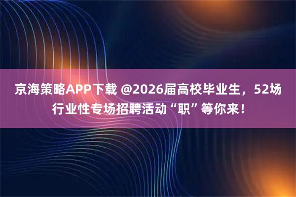 京海策略APP下载 @2026届高校毕业生，52场行业性专场招聘活动“职”等你来！