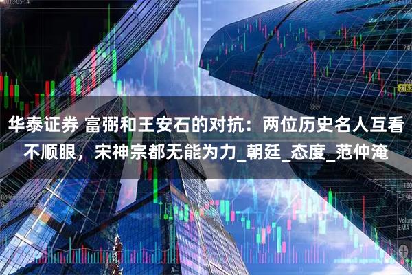 华泰证券 富弼和王安石的对抗：两位历史名人互看不顺眼，宋神宗都无能为力_朝廷_态度_范仲淹