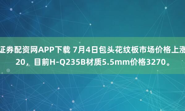 证券配资网APP下载 7月4日包头花纹板市场价格上涨20，目前H-Q235B材质5.5mm价格3270。