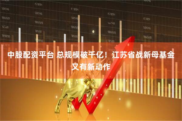 中股配资平台 总规模破千亿！江苏省战新母基金又有新动作