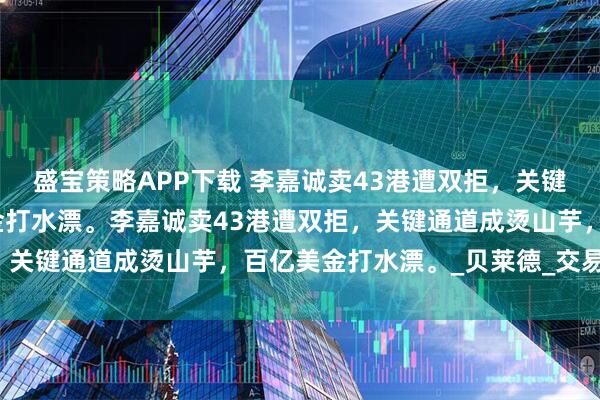盛宝策略APP下载 李嘉诚卖43港遭双拒，关键通道成烫山芋，百亿美金打水漂。李嘉诚卖43港遭双拒，关键通道成烫山芋，百亿美金打水漂。_贝莱德_交易_港口