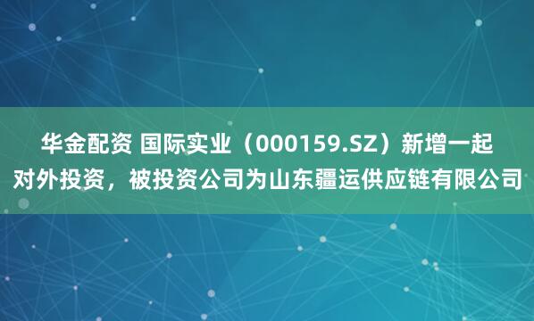 华金配资 国际实业（000159.SZ）新增一起对外投资，被投资公司为山东疆运供应链有限公司