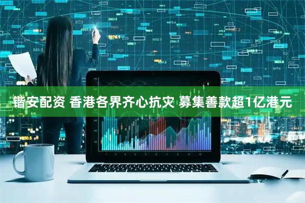 锴安配资 香港各界齐心抗灾 募集善款超1亿港元