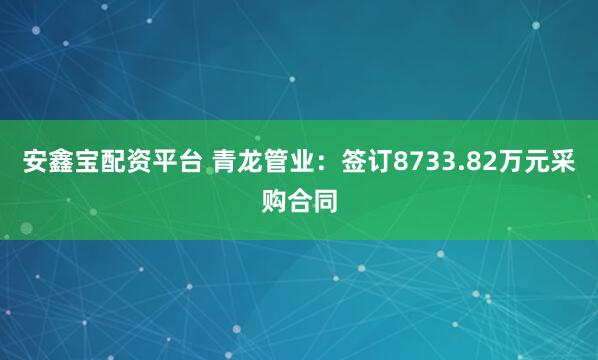 安鑫宝配资平台 青龙管业：签订8733.82万元采购合同