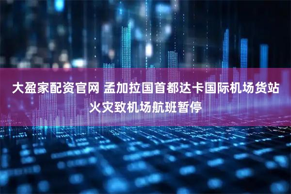 大盈家配资官网 孟加拉国首都达卡国际机场货站火灾致机场航班暂停