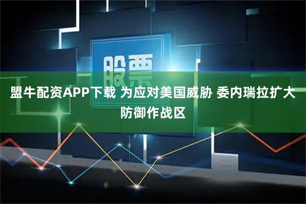 盟牛配资APP下载 为应对美国威胁 委内瑞拉扩大防御作战区