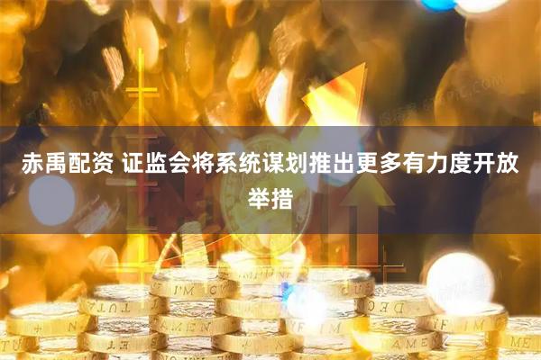 赤禹配资 证监会将系统谋划推出更多有力度开放举措