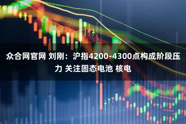 众合网官网 刘刚：沪指4200-4300点构成阶段压力 关注固态电池 核电