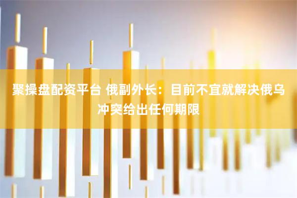 聚操盘配资平台 俄副外长：目前不宜就解决俄乌冲突给出任何期限