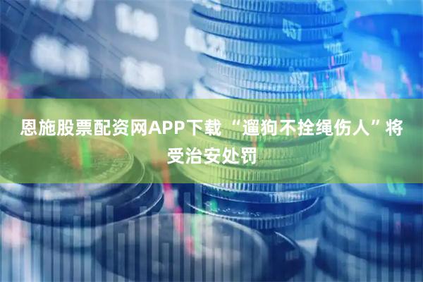 恩施股票配资网APP下载 “遛狗不拴绳伤人”将受治安处罚