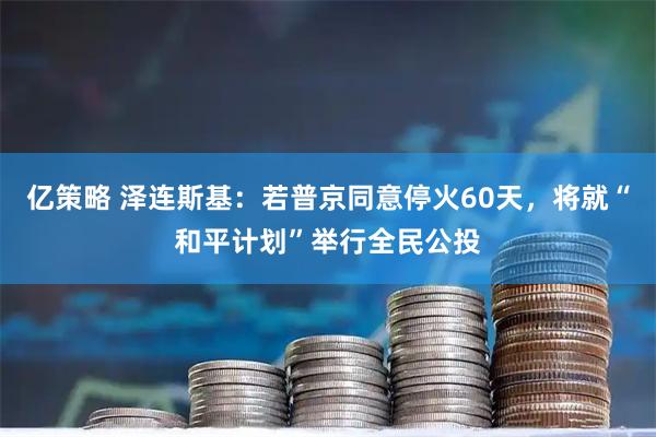 亿策略 泽连斯基：若普京同意停火60天，将就“和平计划”举行全民公投