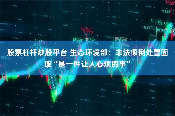 股票杠杆炒股平台 生态环境部：非法倾倒处置固废“是一件让人心烦的事”