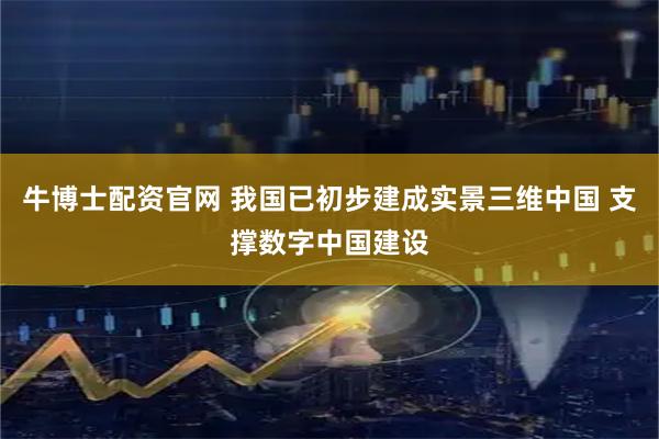 牛博士配资官网 我国已初步建成实景三维中国 支撑数字中国建设