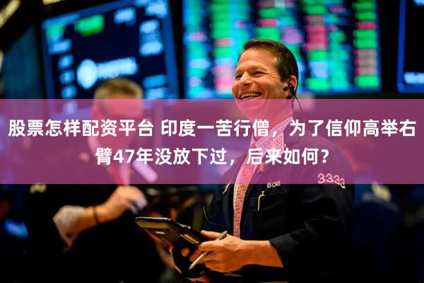 股票怎样配资平台 印度一苦行僧，为了信仰高举右臂47年没放下过，后来如何？