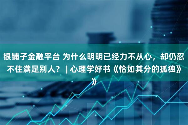 银铺子金融平台 为什么明明已经力不从心，却仍忍不住满足别人？ | 心理学好书《恰如其分的孤独》