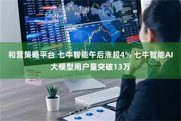 和营策略平台 七牛智能午后涨超4% 七牛智能AI大模型用户量突破13万