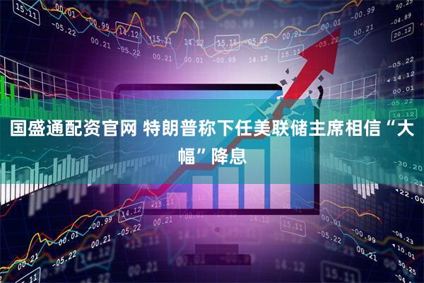 国盛通配资官网 特朗普称下任美联储主席相信“大幅”降息