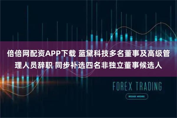 倍倍网配资APP下载 蓝黛科技多名董事及高级管理人员辞职 同步补选四名非独立董事候选人