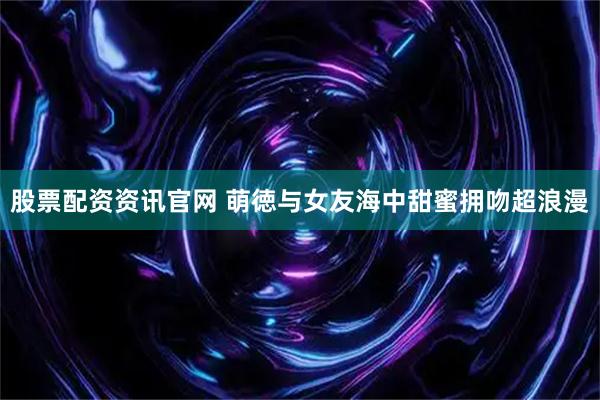 股票配资资讯官网 萌徳与女友海中甜蜜拥吻超浪漫