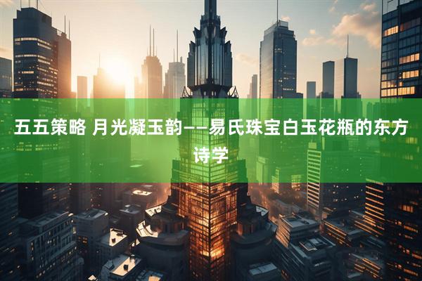 五五策略 月光凝玉韵——易氏珠宝白玉花瓶的东方诗学