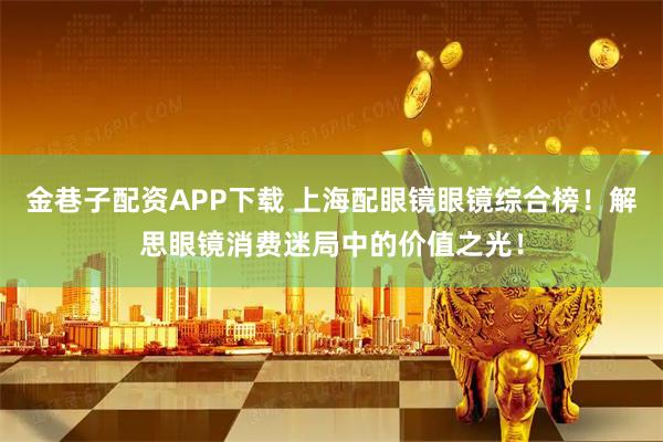 金巷子配资APP下载 上海配眼镜眼镜综合榜！解思眼镜消费迷局中的价值之光！