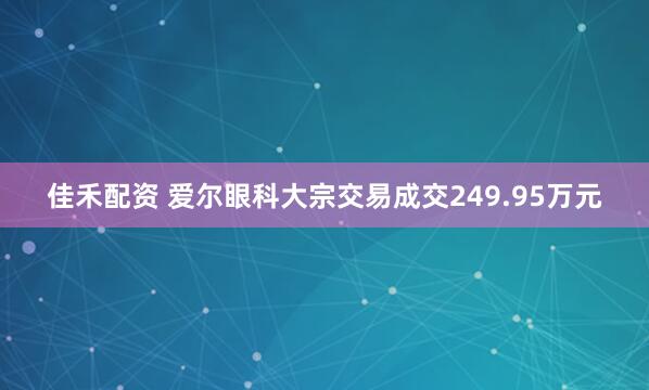 佳禾配资 爱尔眼科大宗交易成交249.95万元