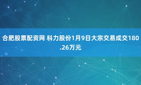 合肥股票配资网 科力股份1月9日大宗交易成交180.26万元