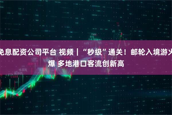 免息配资公司平台 视频｜“秒级”通关！邮轮入境游火爆 多地港口客流创新高