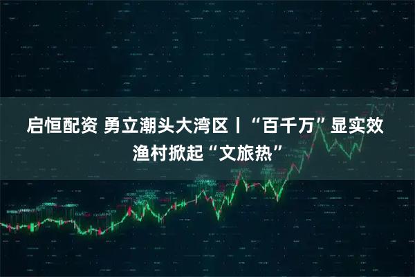 启恒配资 勇立潮头大湾区丨“百千万”显实效 渔村掀起“文旅热”