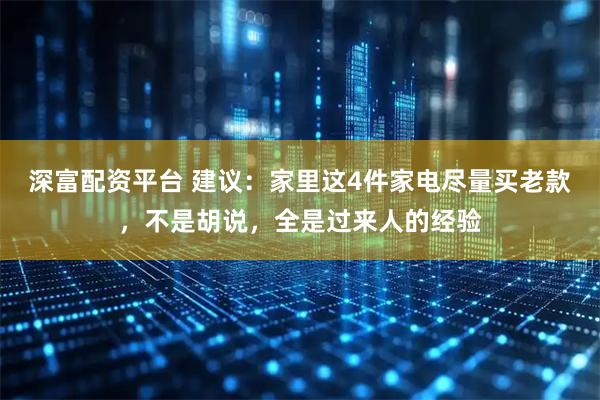 深富配资平台 建议：家里这4件家电尽量买老款，不是胡说，全是过来人的经验