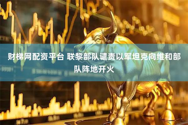 财梯网配资平台 联黎部队谴责以军坦克向维和部队阵地开火