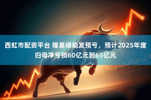 西虹市配资平台 隆基绿能发预亏，预计2025年度归母净亏损60亿元到65亿元