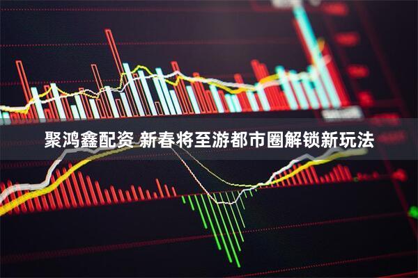聚鸿鑫配资 新春将至游都市圈解锁新玩法