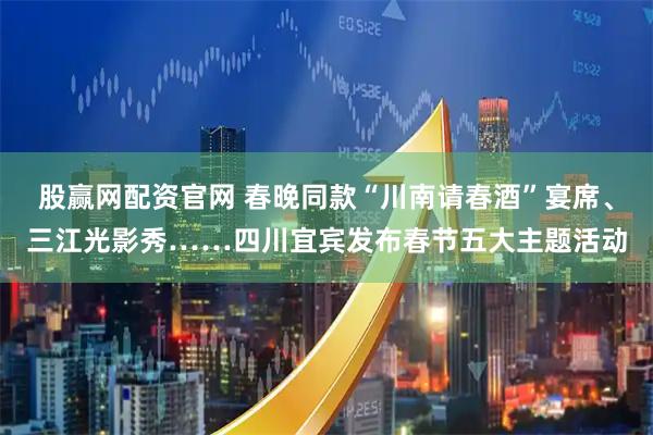 股赢网配资官网 春晚同款“川南请春酒”宴席、三江光影秀……四川宜宾发布春节五大主题活动