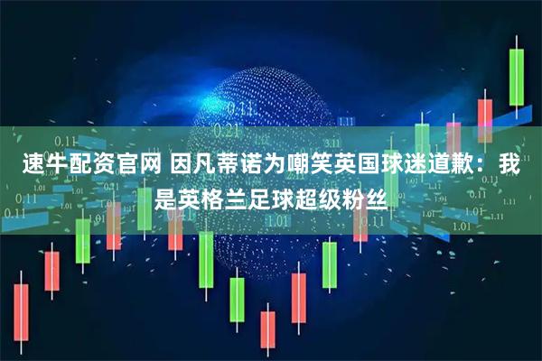 速牛配资官网 因凡蒂诺为嘲笑英国球迷道歉：我是英格兰足球超级粉丝