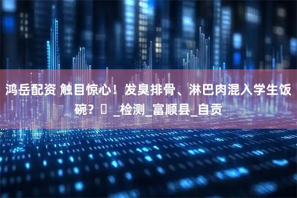 鸿岳配资 触目惊心！发臭排骨、淋巴肉混入学生饭碗？​_检测_富顺县_自贡