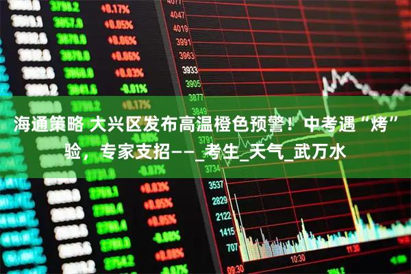 海通策略 大兴区发布高温橙色预警！中考遇“烤”验，专家支招——_考生_天气_武万水