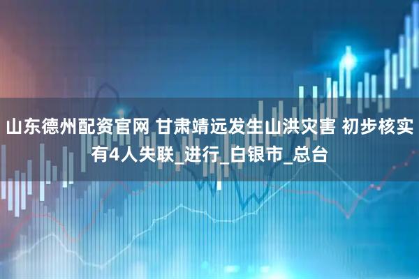 山东德州配资官网 甘肃靖远发生山洪灾害 初步核实有4人失联_进行_白银市_总台