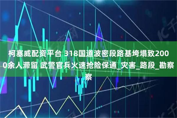 柯塞威配资平台 318国道波密段路基垮塌致2000余人滞留 武警官兵火速抢险保通_灾害_路段_勘察