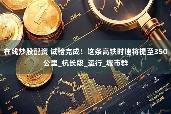 在线炒股配资 试验完成！这条高铁时速将提至350公里_杭长段_运行_城市群