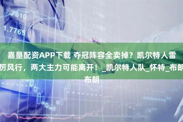 嘉垦配资APP下载 夺冠阵容全卖掉？凯尔特人雷厉风行，两大主力可能离开！_凯尔特人队_怀特_布朗
