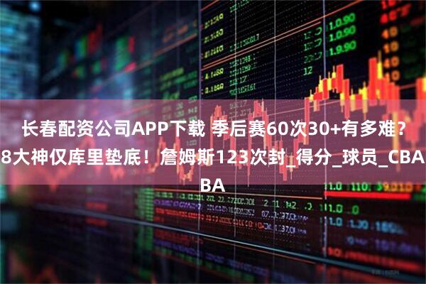 长春配资公司APP下载 季后赛60次30+有多难？8大神仅库里垫底！詹姆斯123次封_得分_球员_CBA