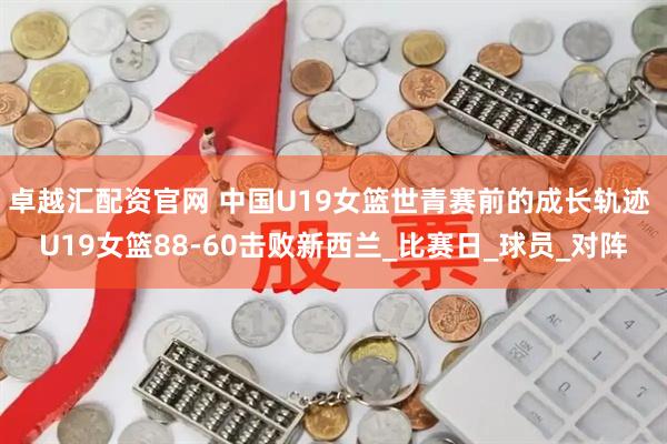 卓越汇配资官网 中国U19女篮世青赛前的成长轨迹 U19女篮88-60击败新西兰_比赛日_球员_对阵