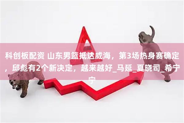 科创板配资 山东男篮抵达威海，第3场热身赛确定，邱彪有2个新决定，越来越好_马延_夏晓司_希宁