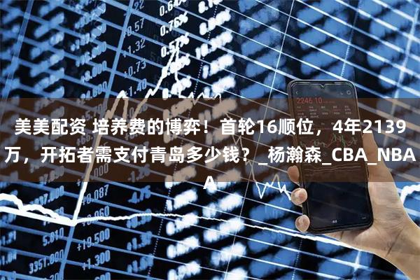 美美配资 培养费的博弈！首轮16顺位，4年2139万，开拓者需支付青岛多少钱？_杨瀚森_CBA_NBA