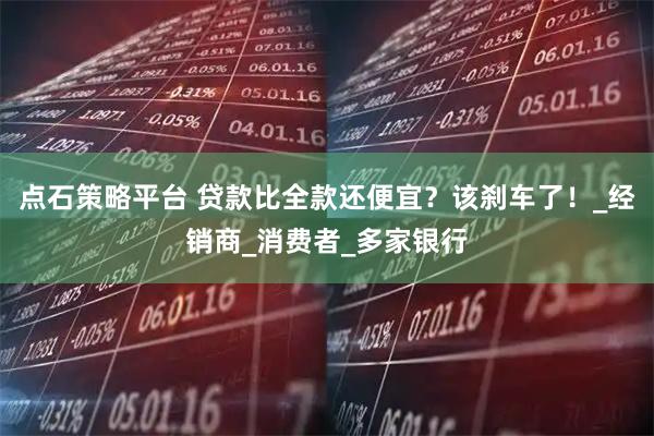 点石策略平台 贷款比全款还便宜？该刹车了！_经销商_消费者_多家银行