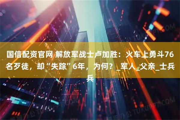 国信配资官网 解放军战士卢加胜：火车上勇斗76名歹徒，却“失踪”6年，为何？_军人_父亲_士兵